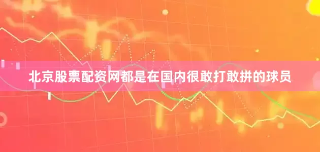 北京股票配资网都是在国内很敢打敢拼的球员